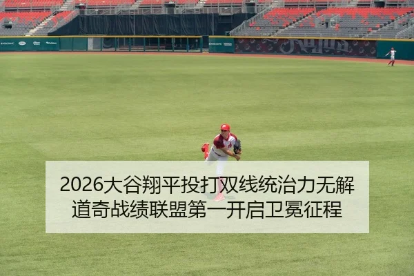 2026大谷翔平投打双线统治力无解 道奇战绩联盟第一开启卫冕征程