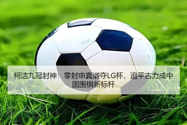柯洁九冠封神：零封申真谞夺LG杯，追平古力成中国围棋新标杆